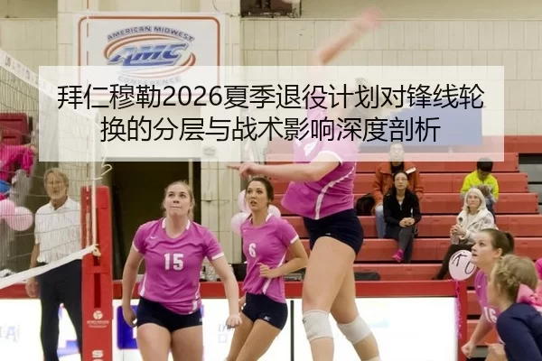 拜仁穆勒2026夏季退役计划对锋线轮换的分层与战术影响深度剖析